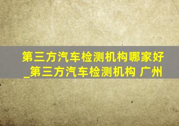 第三方汽车检测机构哪家好_第三方汽车检测机构 广州